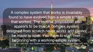 A complex system that works is invariably
found to have evolved from a simple system
that worked. The inverse proposition also
appears to be true: A complex system
designed from scratch never works and cannot
be made to work. You have to start over,
beginning with a working simple system.
Source: "John Gall's law" - from "Systemantics: How Systems Really Work and How They Fail" - 1975
 