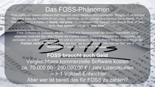 Das FOSS-Phänomen
“Free software” means software that respects users' freedom and community. Roughly, it means that
the users have the freedom to run, copy, distribute, study, change and improve the software. Thus,
“free software” is a matter of liberty, not price. To understand the concept, you should think of “free”
as in “free speech”, not as in “free beer”.
Freie Software ist Software, die die Freiheit und Gemeinschaft der Nutzer respektiert. Ganz
allgemein bedeutet das, dass Nutzer die Freiheit haben Software auszuführen, zu kopieren, zu
verbreiten, zu untersuchen, zu ändern und zu verbessern. Freie Software ist daher eine Frage der
Freiheit, nicht des Preises. Um das Konzept zu verstehen sollte man an “frei” wie in
“Redefreiheit” denken, nicht wie in “Freibier”.
FOSS braucht auch Geld
Vergleichbare kommerzielle Software kosten
ca. 70.000,00 - 250.000,00 € / Jahr Lizenzkosten
→ > 1 Vollzeit-Entwickler
Aber wer ist bereit das für FOSS zu zahlen?
 
