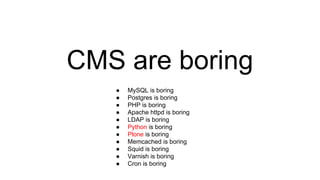 CMS are boring
● MySQL is boring
● Postgres is boring
● PHP is boring
● Apache httpd is boring
● LDAP is boring
● Python is boring
● Plone is boring
● Memcached is boring
● Squid is boring
● Varnish is boring
● Cron is boring
 