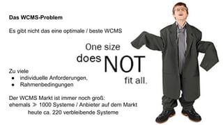 Das WCMS-Problem
Es gibt nicht das eine optimale / beste WCMS
Zu viele
● individuelle Anforderungen,
● Rahmenbedingungen
Der WCMS Markt ist immer noch groß:
ehemals ≫ 1000 Systeme / Anbieter auf dem Markt
heute ca. 220 verbleibende Systeme
 