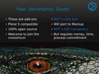 Fear, Uncertainty, Doubt 
● These are add-ons 
● Plone 5 compatible 
● 100% open source 
● Welcome to join the 
consortium 
● NOT a core fork 
● Will port to Mockup 
● NOT a €€€ conspiracy 
● But requires money, time, 
process commitment 
 