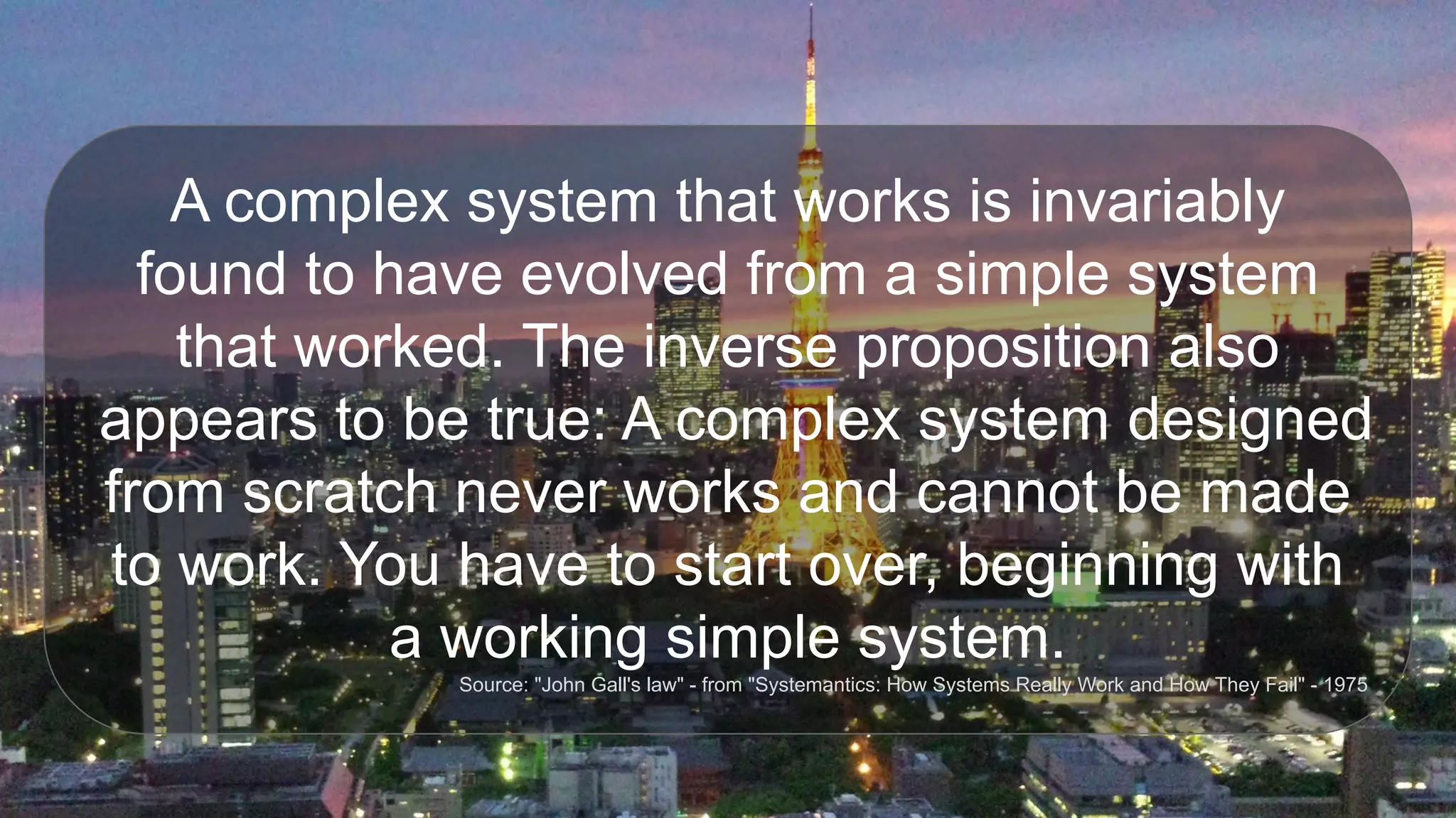A complex system that works is invariably
found to have evolved from a simple system
that worked. The inverse proposition also
appears to be true: A complex system designed
from scratch never works and cannot be made
to work. You have to start over, beginning with
a working simple system.
Source: "John Gall's law" - from "Systemantics: How Systems Really Work and How They Fail" - 1975
 