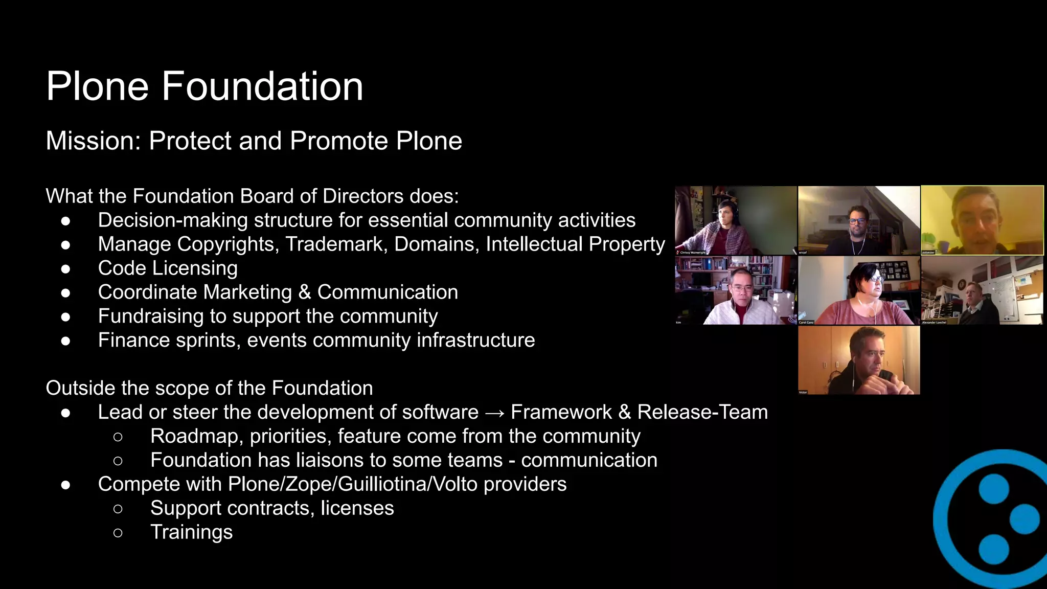 Plone Foundation
Mission: Protect and Promote Plone
What the Foundation Board of Directors does:
● Decision-making structure for essential community activities
● Manage Copyrights, Trademark, Domains, Intellectual Property
● Code Licensing
● Coordinate Marketing & Communication
● Fundraising to support the community
● Finance sprints, events community infrastructure
Outside the scope of the Foundation
● Lead or steer the development of software → Framework & Release-Team
○ Roadmap, priorities, feature come from the community
○ Foundation has liaisons to some teams - communication
● Compete with Plone/Zope/Guilliotina/Volto providers
○ Support contracts, licenses
○ Trainings
 