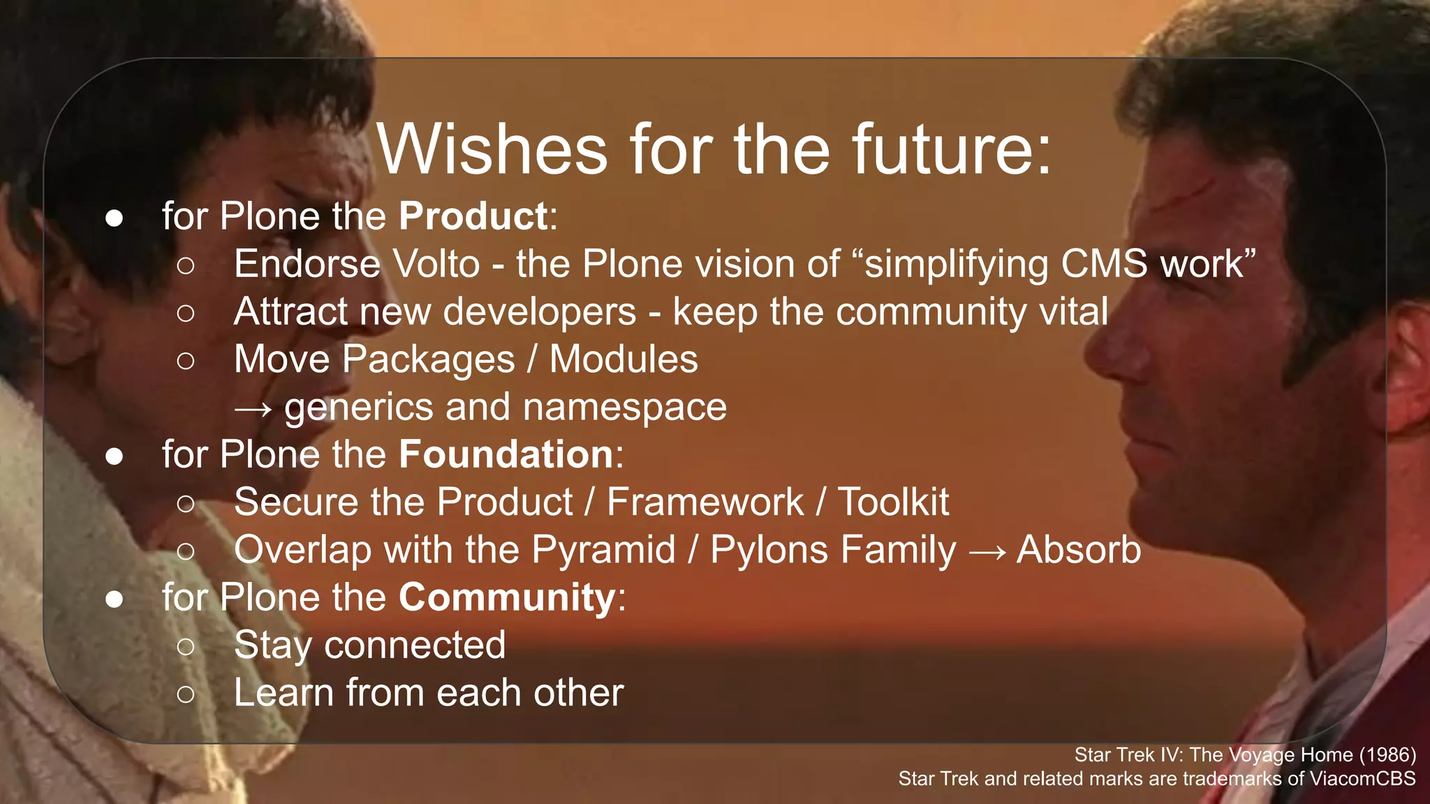 Wishes for the future:
● for Plone the Product:
○ Endorse Volto - the Plone vision of “simplifying CMS work”
○ Attract new developers - keep the community vital
○ Move Packages / Modules
→ generics and namespace
● for Plone the Foundation:
○ Secure the Product / Framework / Toolkit
○ Overlap with the Pyramid / Pylons Family → Absorb
● for Plone the Community:
○ Stay connected
○ Learn from each other
Star Trek IV: The Voyage Home (1986)
Star Trek and related marks are trademarks of ViacomCBS
 