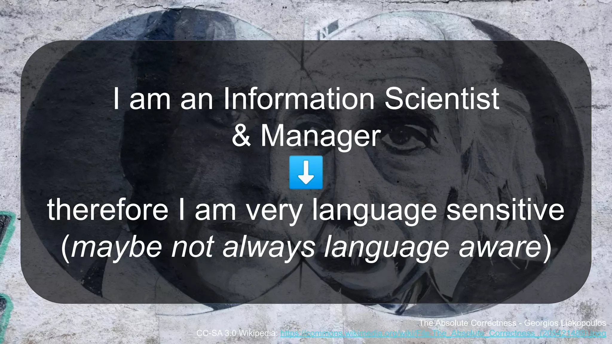 I am an Information Scientist
& Manager
⬇
therefore I am very language sensitive
(maybe not always language aware)
The Absolute Correctness - Georgios Liakopoulos
CC-SA 3.0 Wikipedia: https://commons.wikimedia.org/wiki/File:The_Absolute_Correctness_(205421489).jpeg
 