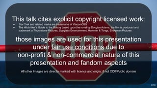 This talk cites explicit copyright licensed work:
● Star Trek and related marks are trademarks of ViacomCBS
● The Hitchhiker's Guide to the Galaxy based upon the novel by Douglas Adams, the film is produced and
trademark of Touchstone Pictures, Spyglass Entertainment, Hammer & Tongs, Everyman Pictures
those images are used for this presentation
under fair use conditions due to
non-profit & non-commercial nature of this
presentation and fandom aspects
All other Images are directly marked with licence and origin, if not CC0/Public domain
CC0
 