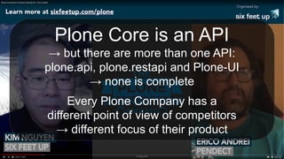 Plone Core is an API
→ but there are more than one API:
plone.api, plone.restapi and Plone-UI
→ none is complete
Every Plone Company has a
different point of view of competitors
→ different focus of their product
 