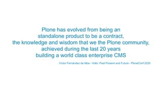 Plone has evolved from being an
standalone product to be a contract,
the knowledge and wisdom that we the Plone community,
achieved during the last 20 years
building a world class enterprise CMS
Víctor Fernández de Alba - Volto: Past Present and Future - PloneConf 2020
 