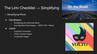 The Limi Checklist → Simplifying
→ Simplifying Plone
● Developers
○ Simplifying the technical Stack
○ Use Standard Technology → REST API + React
● Users
○ Cognitive Overhead
○ Fewer Content Types
○ Composite Pages
 