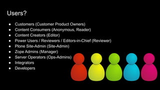 Users?
● Customers (Customer Product Owners)
● Content Consumers (Anonymous, Reader)
● Content Creators (Editor)
● Power Users / Reviewers / Editors-in-Chief (Reviewer)
● Plone Site-Admin (Site-Admin)
● Zope Admins (Manager)
● Server Operators (Ops-Admins)
● Integrators
● Developers
 