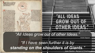 “All Ideas grow out of other Ideas.”
Anish Kapoor
“If I have seen further it is by
standing on the shoulders of Giants.”
Isaac Newton - Bernard of Chartres
 