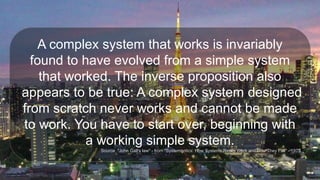 A complex system that works is invariably
found to have evolved from a simple system
that worked. The inverse proposition also
appears to be true: A complex system designed
from scratch never works and cannot be made
to work. You have to start over, beginning with
a working simple system.
Source: "John Gall's law" - from "Systemantics: How Systems Really Work and How They Fail" - 1975
 