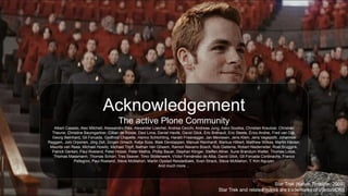 Acknowledgement
The active Plone Community
Albert Casado, Alec Mitchell, Alessandro Pisa, Alexander Loechel, Andrea Cecchi, Andreas Jung, Asko Soukka, Christian Kreutzer, Christian
Theune, Christine Baumgartner, Cillian de Róiste, Davi Lima, Daniel Havlik, David Glick, Eric Bréhault, Eric Steele, Érico Andrei, Fred van Dijk,
Georg Bernhard, Gil Forcada, Godfroid Chapelle, Hanno Schlichting, Harald Frissnegger, Jan Mevissen, Jens Klein, Jens Vagepohl, Johannes
Raggam, Joni Orponen, Jörg Zell, Jürgen Gmach, Katja Süss, Maik Derstappen, Manuel Reinhardt, Markus Hilbert, Matthew Wilkes, Martin Häcker,
Maurits van Rees, Michael Howitz, Michael Töpfl, Nathan Van Gheem, Ramon Navarro Bosch, Rob Gietema, Robert Niederreiter, Roel Bruggink,
Patrick Gerken, Paul Roeland, Peter Holzer, Peter Mathis, Phillip Bauer, Stephan Klinger, Steffen Allner, Sune Brøndum Wøller, Thomas Lotze,
Thomas Massmann, Thomas Schorr, Tres Seaver, Timo Stollenwerk, Víctor Fernández de Alba, David Glick, Gil Forcada Cordinachs, Franco
Pellegrini, Paul Roeland, Steve McMahon, Martin Opstad Reistadbakk, Sven Strack, Steve McMahon, T. Kim Nguyen
And much more ...
Star Trek (Kelvin Timeline, 2009)
Star Trek and related marks are trademarks of ViacomCBS
 