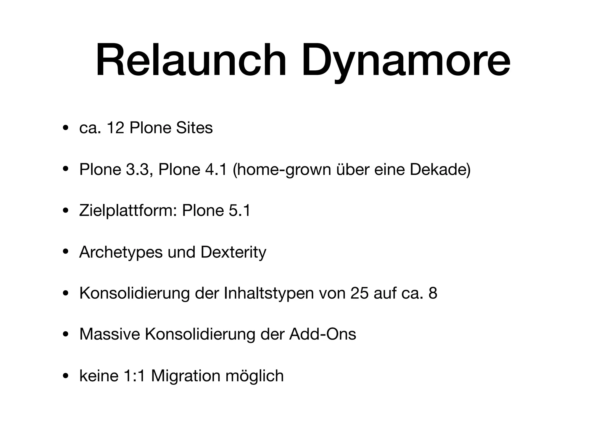 Relaunch Dynamore
• ca. 12 Plone Sites

• Plone 3.3, Plone 4.1 (home-grown über eine Dekade)

• Zielplattform: Plone 5.1

• Archetypes und Dexterity

• Konsolidierung der Inhaltstypen von 25 auf ca. 8 

• Massive Konsolidierung der Add-Ons

• keine 1:1 Migration möglich
 