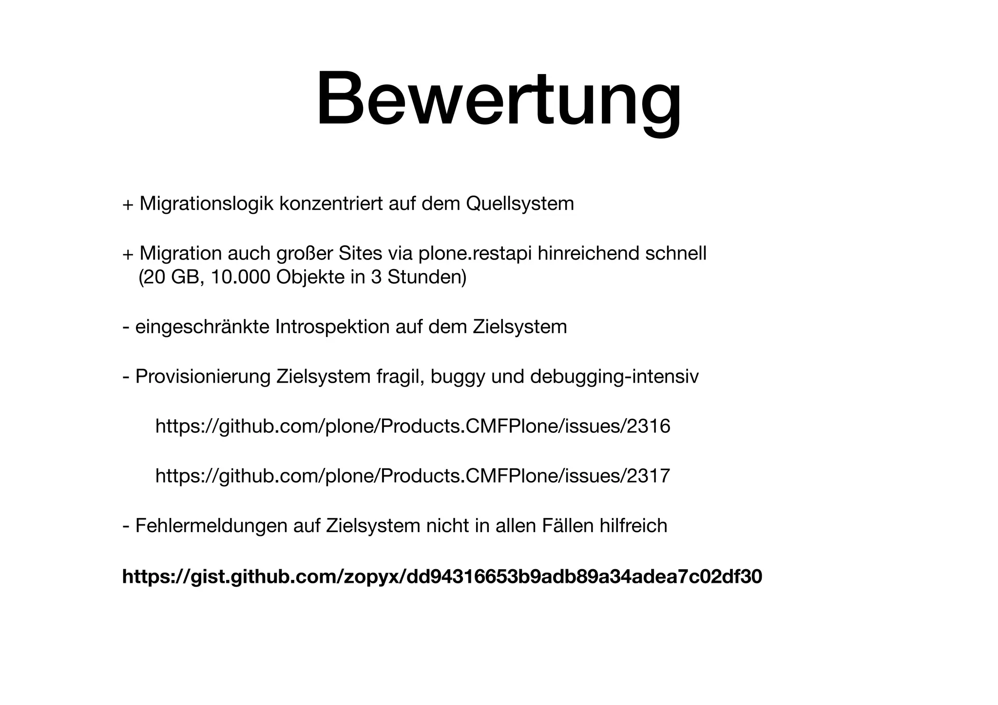 Bewertung
+ Migrationslogik konzentriert auf dem Quellsystem

+ Migration auch großer Sites via plone.restapi hinreichend schnell  
(20 GB, 10.000 Objekte in 3 Stunden)

- eingeschränkte Introspektion auf dem Zielsystem

- Provisionierung Zielsystem fragil, buggy und debugging-intensiv 

https://github.com/plone/Products.CMFPlone/issues/2316

https://github.com/plone/Products.CMFPlone/issues/2317

- Fehlermeldungen auf Zielsystem nicht in allen Fällen hilfreich

https://gist.github.com/zopyx/dd94316653b9adb89a34adea7c02df30
 