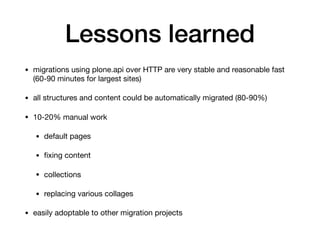 Lessons learned
• migrations using plone.api over HTTP are very stable and reasonable fast
(60-90 minutes for largest sites)

• all structures and content could be automatically migrated (80-90%)

• 10-20% manual work

• default pages

• ﬁxing content

• collections

• replacing various collages

• easily adoptable to other migration projects
 