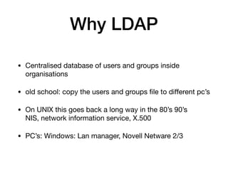 Why LDAP
• Centralised database of users and groups inside
organisations

• old school: copy the users and groups ﬁle to diﬀerent pc’s

• On UNIX this goes back a long way in the 80’s 90’s 
NIS, network information service, X.500

• PC’s: Windows: Lan manager, Novell Netware 2/3
 