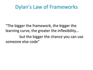 Dylan's Law of Frameworks


“The bigger the framework, the bigger the
learning curve, the greater the inflexibility...
        but the bigger the chance you can use
someone else code”
 