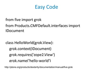 Easy Code

from five import grok
from Products.CMFDefault.interfaces import
IDocument

class HelloWorld(grok.View):
   grok.context(IDocument)
   grok.requires('zope2.View')
   grok.name('hello-world')
http://plone.org/products/dexterity/documentation/manual/five.grok
 