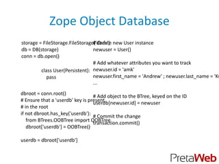 Zope Object Database
storage = FileStorage.FileStorage(’db.fs') new User instance
                                 # Create
db = DB(storage)                 newuser = User()
conn = db.open()
                                 # Add whatever attributes you want to track
         class User(Persistent): newuser.id = 'amk'
            pass                 newuser.first_name = 'Andrew' ; newuser.last_name = 'Ku
                                 ...
dbroot = conn.root()
                                  # Add object to the BTree, keyed on the ID
# Ensure that a 'userdb' key is present
                                  userdb[newuser.id] = newuser
# in the root
if not dbroot.has_key('userdb'):
                                  # Commit the change
   from BTrees.OOBTree import OOBTree
                                  transaction.commit()
   dbroot['userdb'] = OOBTree()

userdb = dbroot['userdb']
 