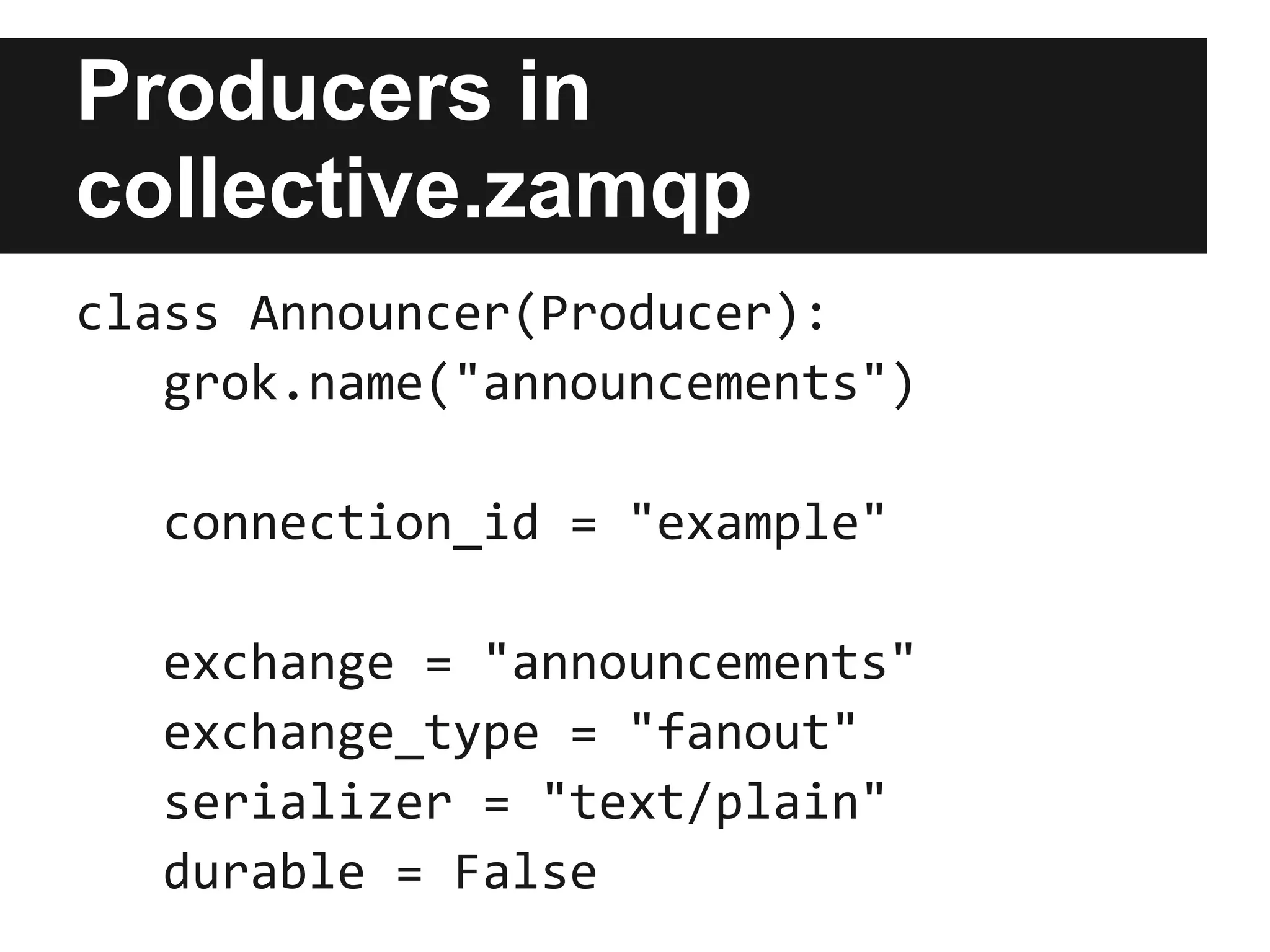 Overview of
collective.zamqp

                                                    Message handlers
                                                  (as event subscribers)
Producers               Consumers


                                                  IMessageArrivedEvent
                                      stamp
                                     messages
     produce messages
                                                   Consuming Servers


                        AMQP Broker Connections


                                                                            consume
                              Message broker                               messages
 