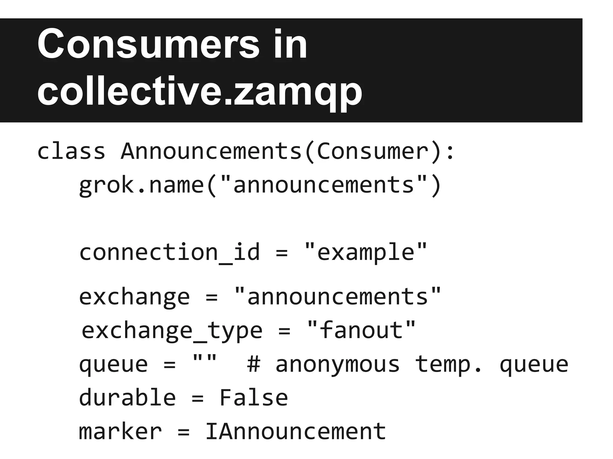 Producers in
collective.zamqp
class Announcer(Producer):
   grok.name("announcements")

  connection_id = "example"

  exchange = "announcements"
  exchange_type = "fanout"
  serializer = "text/plain"
  durable = False
 