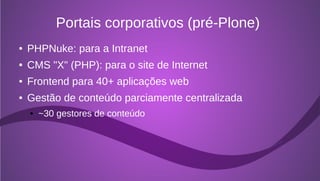 Portais corporativos (pré-Plone)
●   PHPNuke: para a Intranet
●   CMS "X" (PHP): para o site de Internet
●   Frontend para 40+ aplicações web
●   Gestão de conteúdo parciamente centralizada
    ●   ~30 gestores de conteúdo
 