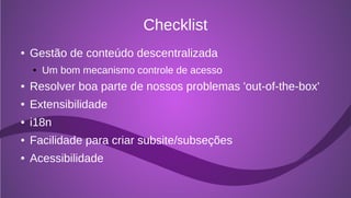 Checklist
●   Gestão de conteúdo descentralizada
    ●   Um bom mecanismo controle de acesso
●   Resolver boa parte de nossos problemas 'out-of-the-box'
●   Extensibilidade
●   i18n
●   Facilidade para criar subsite/subseções
●   Acessibilidade
 