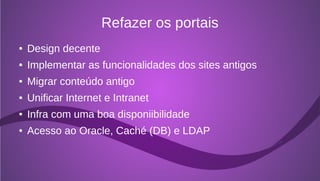 Refazer os portais
●   Design decente
●   Implementar as funcionalidades dos sites antigos
●   Migrar conteúdo antigo
●   Unificar Internet e Intranet
●   Infra com uma boa disponiibilidade
●   Acesso ao Oracle, Caché (DB) e LDAP
 