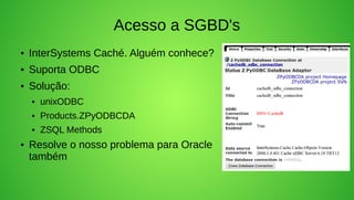 Acesso a SGBD's
●   InterSystems Caché. Alguém conhece?
●   Suporta ODBC
●   Solução:
    ●   unixODBC
    ●   Products.ZPyODBCDA
    ●   ZSQL Methods
●   Resolve o nosso problema para Oracle
    também
 