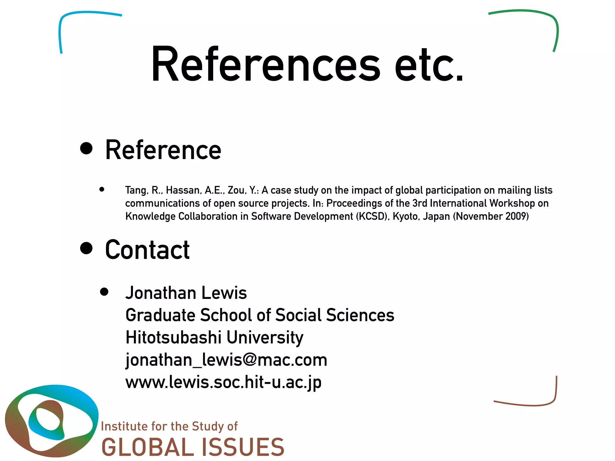 References etc.
• Reference
 •   Tang, R., Hassan, A.E., Zou, Y.: A case study on the impact of global participation on mailing lists
     communications of open source projects. In: Proceedings of the 3rd International Workshop on
     Knowledge Collaboration in Software Development (KCSD), Kyoto, Japan (November 2009)


• Contact
 •   Jonathan Lewis
     Graduate School of Social Sciences
     Hitotsubashi University
     jonathan_lewis@mac.com
     www.lewis.soc.hit-u.ac.jp
 