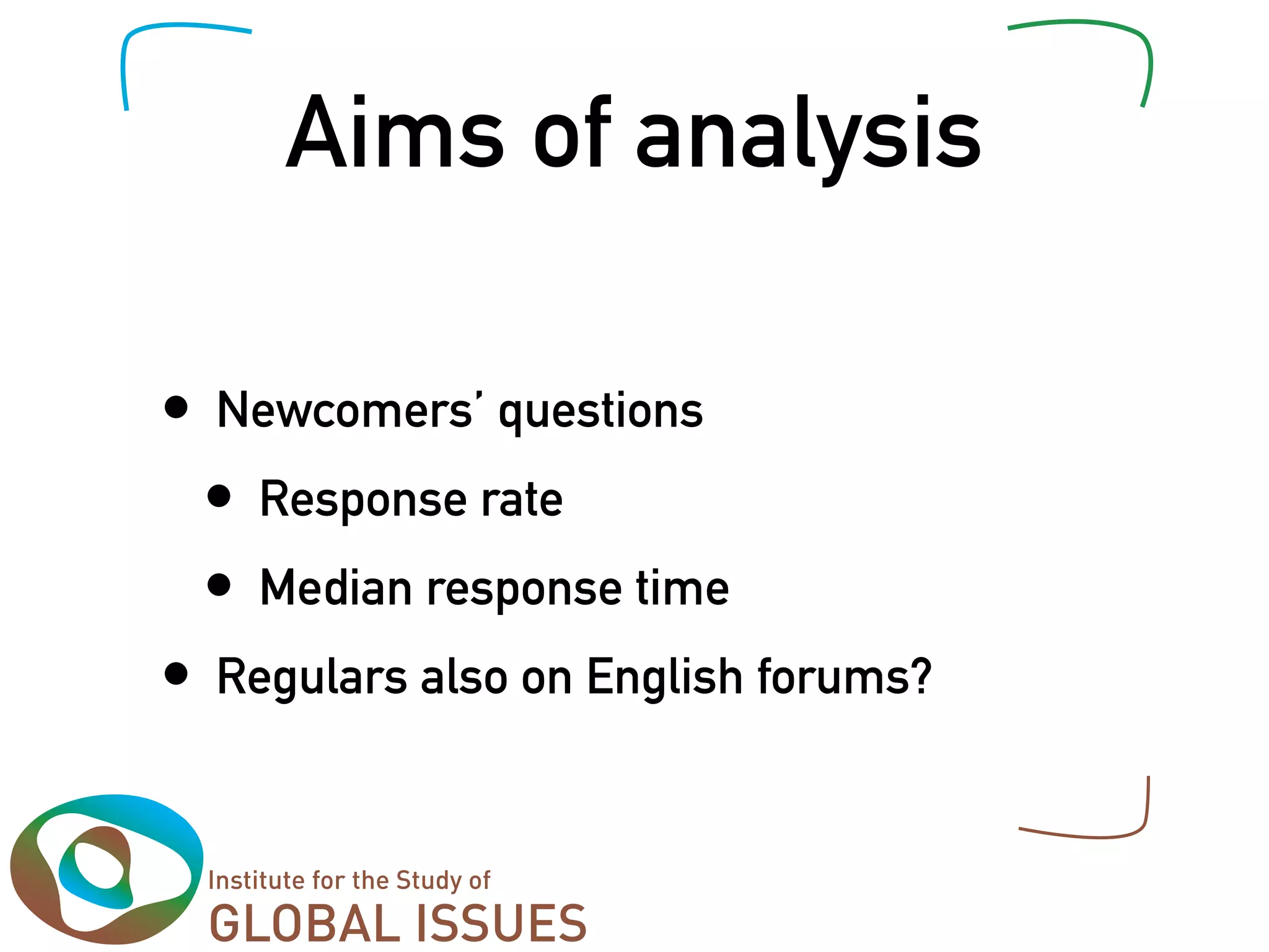 Aims of analysis

•   Newcomers’ questions
    •   Response rate
    •   Median response time
•   Regulars also on English forums?
 