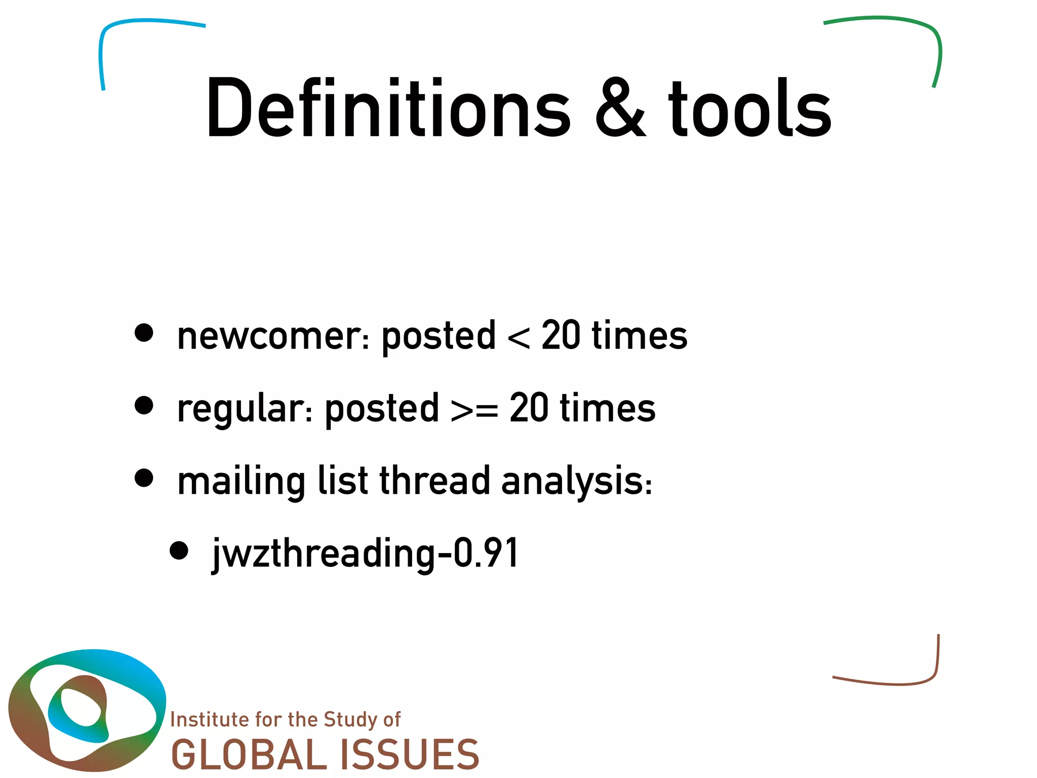 De nitions & tools

•   newcomer: posted < 20 times
•   regular: posted >= 20 times
•   mailing list thread analysis:
    •   jwzthreading-0.91
 
