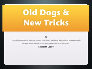 Old Dogs &
                 New Tricks
                                                 By
[ a highly opinionated talk about the future of Plone from a Framework Team member, developer, project

                manager, consultant, loud mouth, and general advocate of change aka ]

                                       Elizabeth Leddy
 