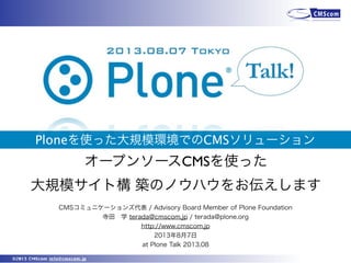 ©2013 CMScom info@cmscom.jp
Ploneを使った大規模環境でのCMSソリューション
CMSコミュニケーションズ代表 / Advisory Board Member of Plone Foundation
寺田 学 terada@cmscom.jp / terada@plone.org
http://www.cmscom.jp
2013年8月7日
at Plone Talk 2013.08
オープンソースCMSを使った
大規模サイト構 築のノウハウをお伝えします
 