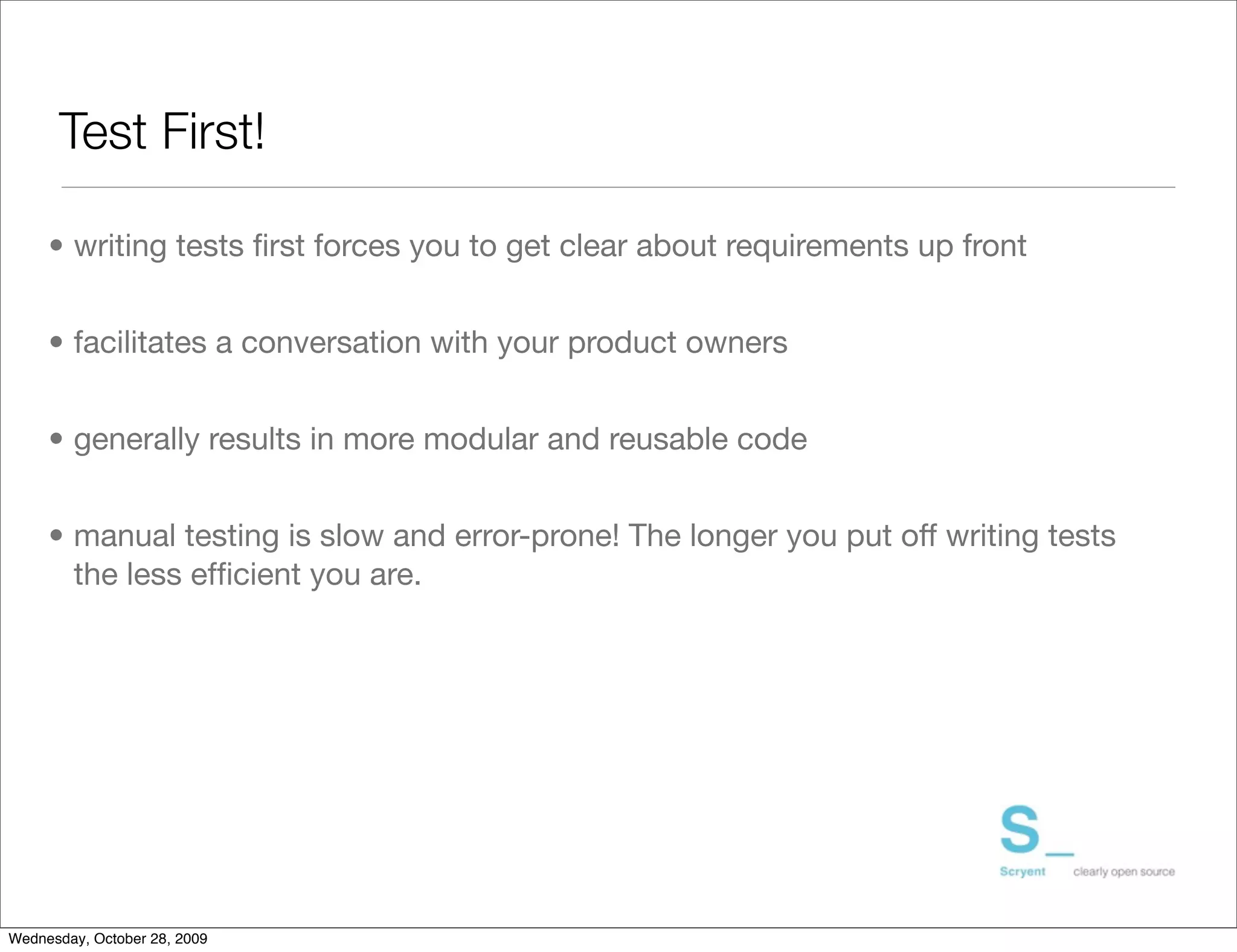 Test First!

     • writing tests ﬁrst forces you to get clear about requirements up front


     • facilitates a conversation with your product owners


     • generally results in more modular and reusable code


     • manual testing is slow and error-prone! The longer you put off writing tests
       the less efﬁcient you are.




Wednesday, October 28, 2009
 
