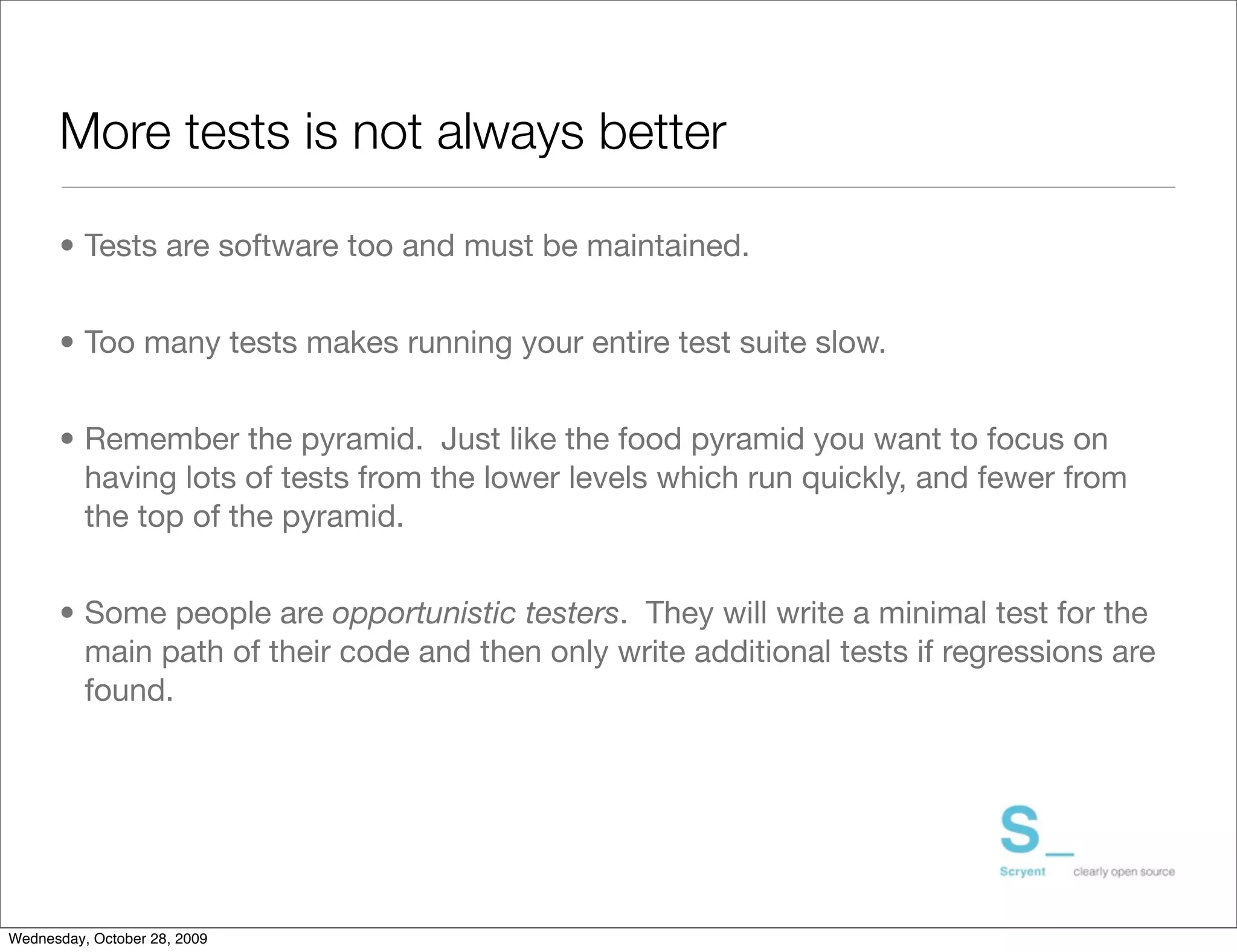 More tests is not always better

      • Tests are software too and must be maintained.


      • Too many tests makes running your entire test suite slow.


      • Remember the pyramid. Just like the food pyramid you want to focus on
        having lots of tests from the lower levels which run quickly, and fewer from
        the top of the pyramid.


      • Some people are opportunistic testers. They will write a minimal test for the
        main path of their code and then only write additional tests if regressions are
        found.




Wednesday, October 28, 2009
 