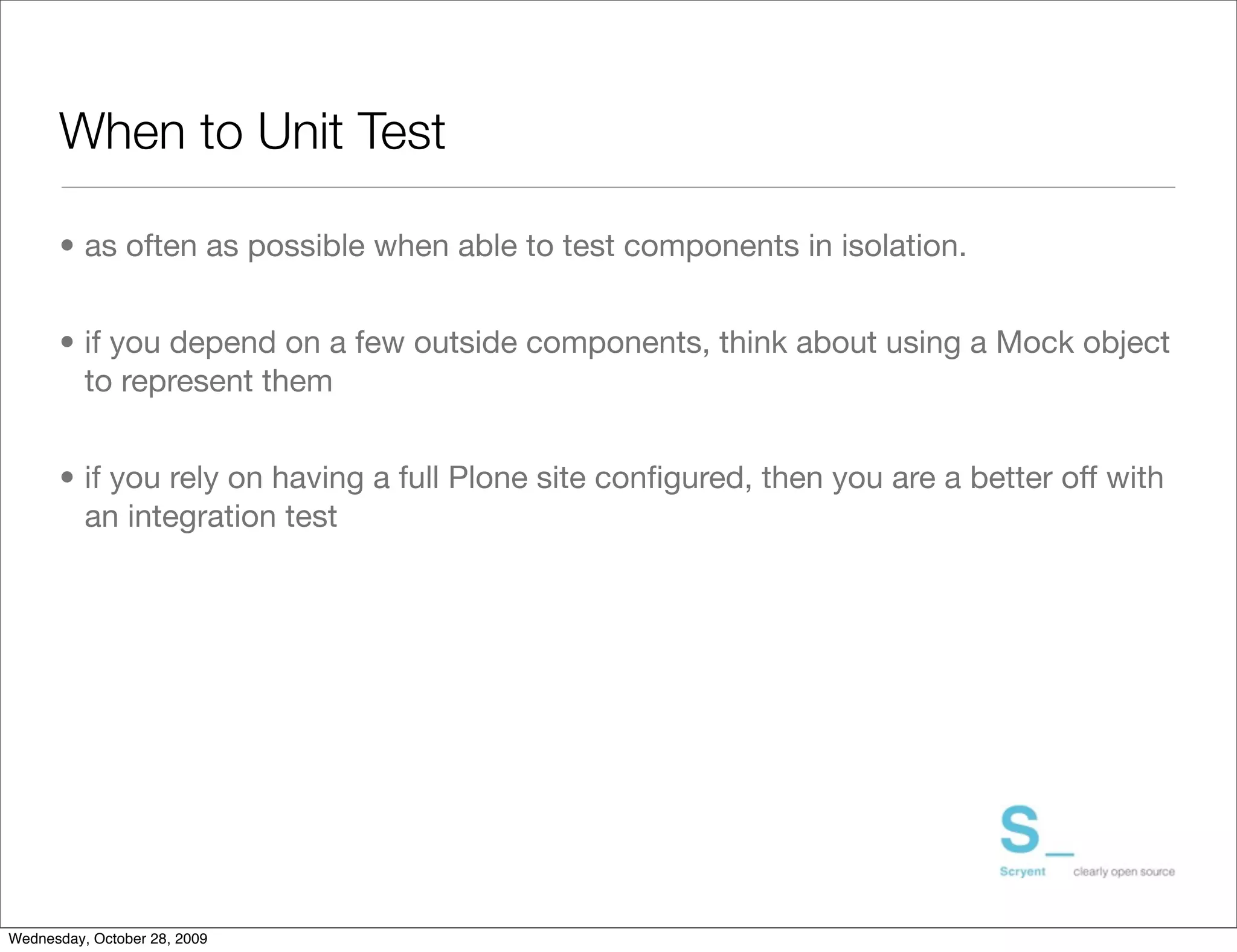 When to Unit Test	

      • as often as possible when able to test components in isolation.


      • if you depend on a few outside components, think about using a Mock object
        to represent them


      • if you rely on having a full Plone site conﬁgured, then you are a better off with
        an integration test




Wednesday, October 28, 2009
 