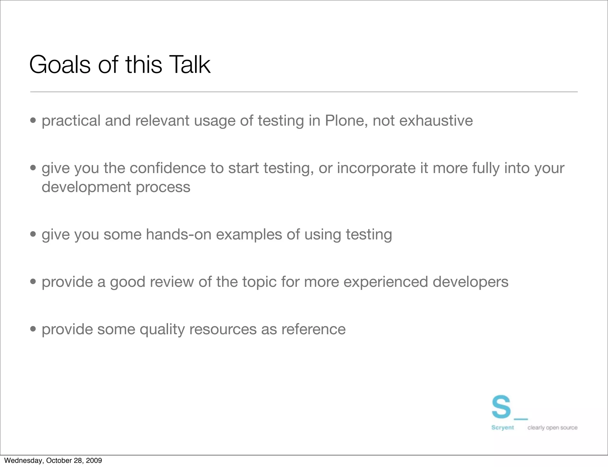 Goals of this Talk

      • practical and relevant usage of testing in Plone, not exhaustive


      • give you the conﬁdence to start testing, or incorporate it more fully into your
        development process


      • give you some hands-on examples of using testing


      • provide a good review of the topic for more experienced developers


      • provide some quality resources as reference




Wednesday, October 28, 2009
 
