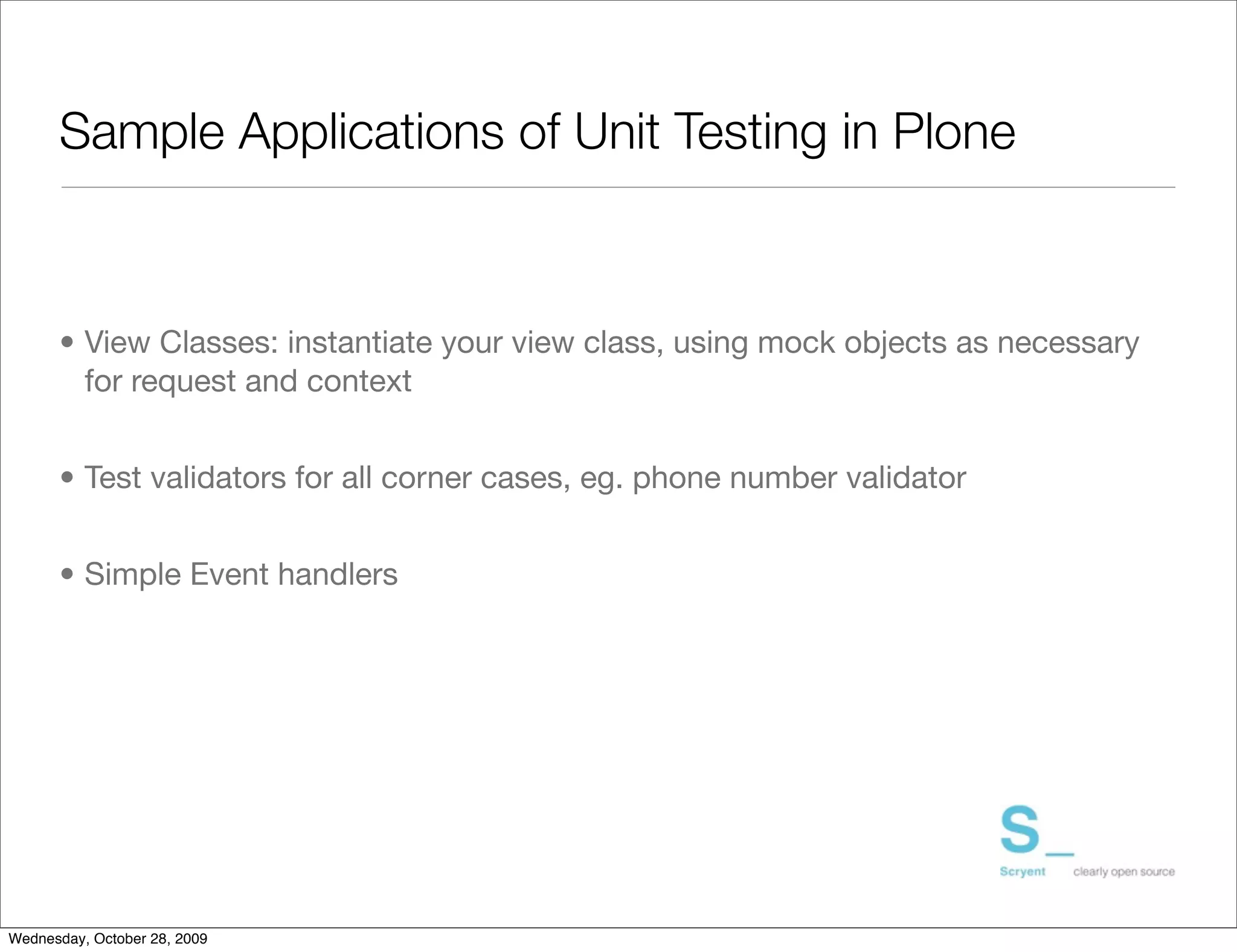 Sample Applications of Unit Testing in Plone



      • View Classes: instantiate your view class, using mock objects as necessary
        for request and context


      • Test validators for all corner cases, eg. phone number validator


      • Simple Event handlers




Wednesday, October 28, 2009
 
