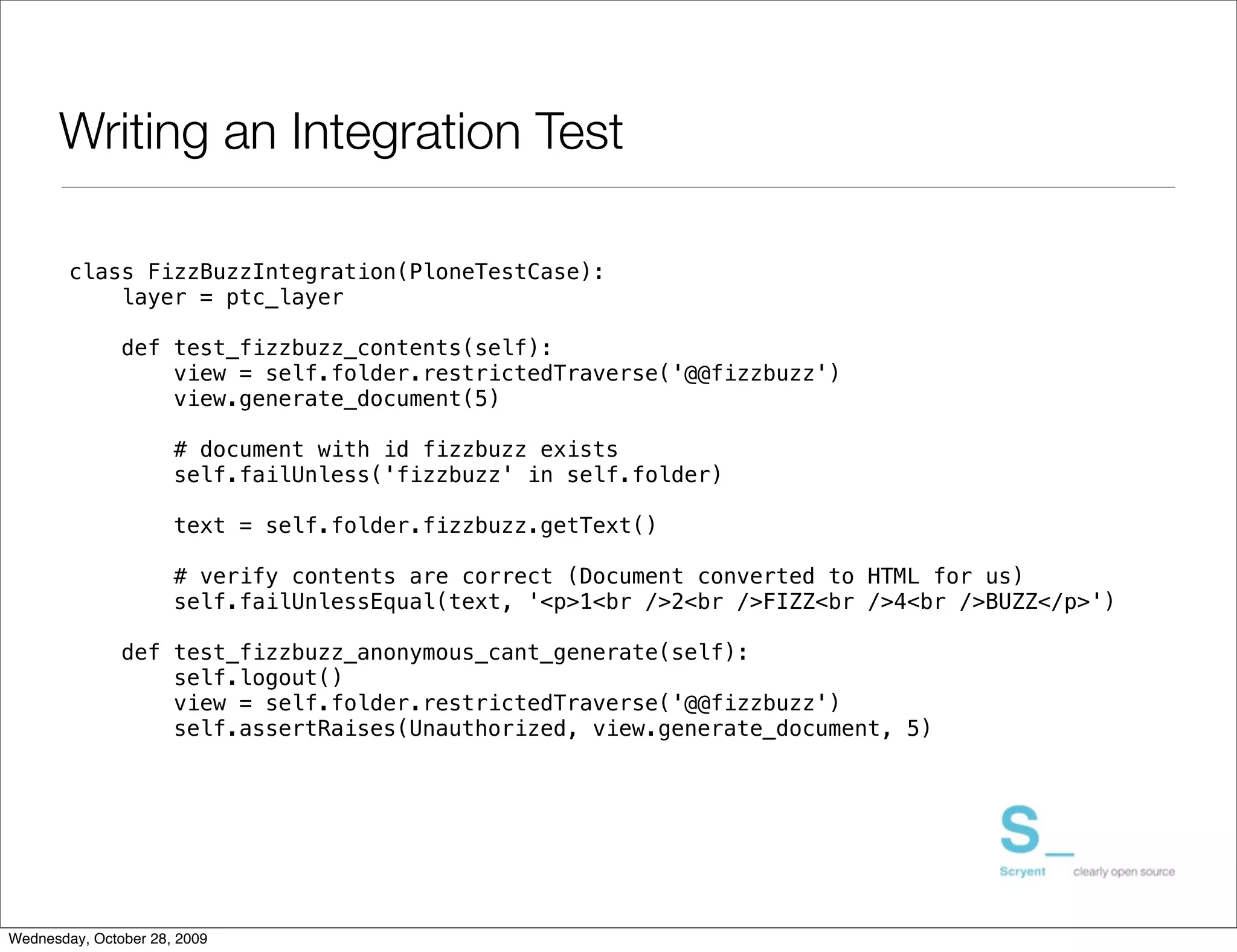 Writing an Integration Test

        class FizzBuzzIntegration(PloneTestCase):
            layer = ptc_layer

               def test_fizzbuzz_contents(self):
                   view = self.folder.restrictedTraverse('@@fizzbuzz')
                   view.generate_document(5)

                      # document with id fizzbuzz exists
                      self.failUnless('fizzbuzz' in self.folder)

                      text = self.folder.fizzbuzz.getText()

                      # verify contents are correct (Document converted to HTML for us)
                      self.failUnlessEqual(text, '<p>1<br />2<br />FIZZ<br />4<br />BUZZ</p>')

               def test_fizzbuzz_anonymous_cant_generate(self):
                   self.logout()
                   view = self.folder.restrictedTraverse('@@fizzbuzz')
                   self.assertRaises(Unauthorized, view.generate_document, 5)




Wednesday, October 28, 2009
 