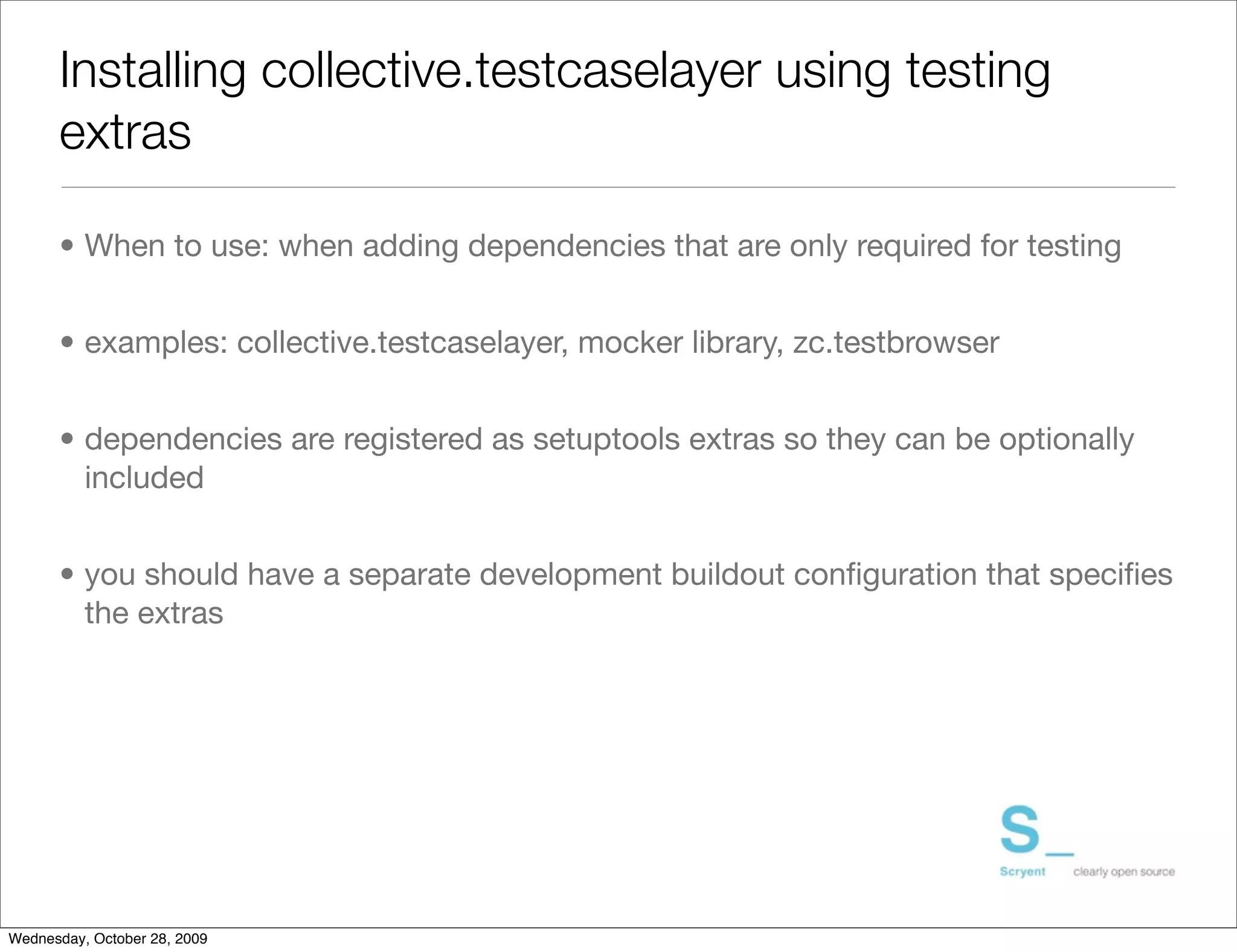 Installing collective.testcaselayer using testing
      extras

      • When to use: when adding dependencies that are only required for testing


      • examples: collective.testcaselayer, mocker library, zc.testbrowser


      • dependencies are registered as setuptools extras so they can be optionally
        included


      • you should have a separate development buildout conﬁguration that speciﬁes
        the extras




Wednesday, October 28, 2009
 