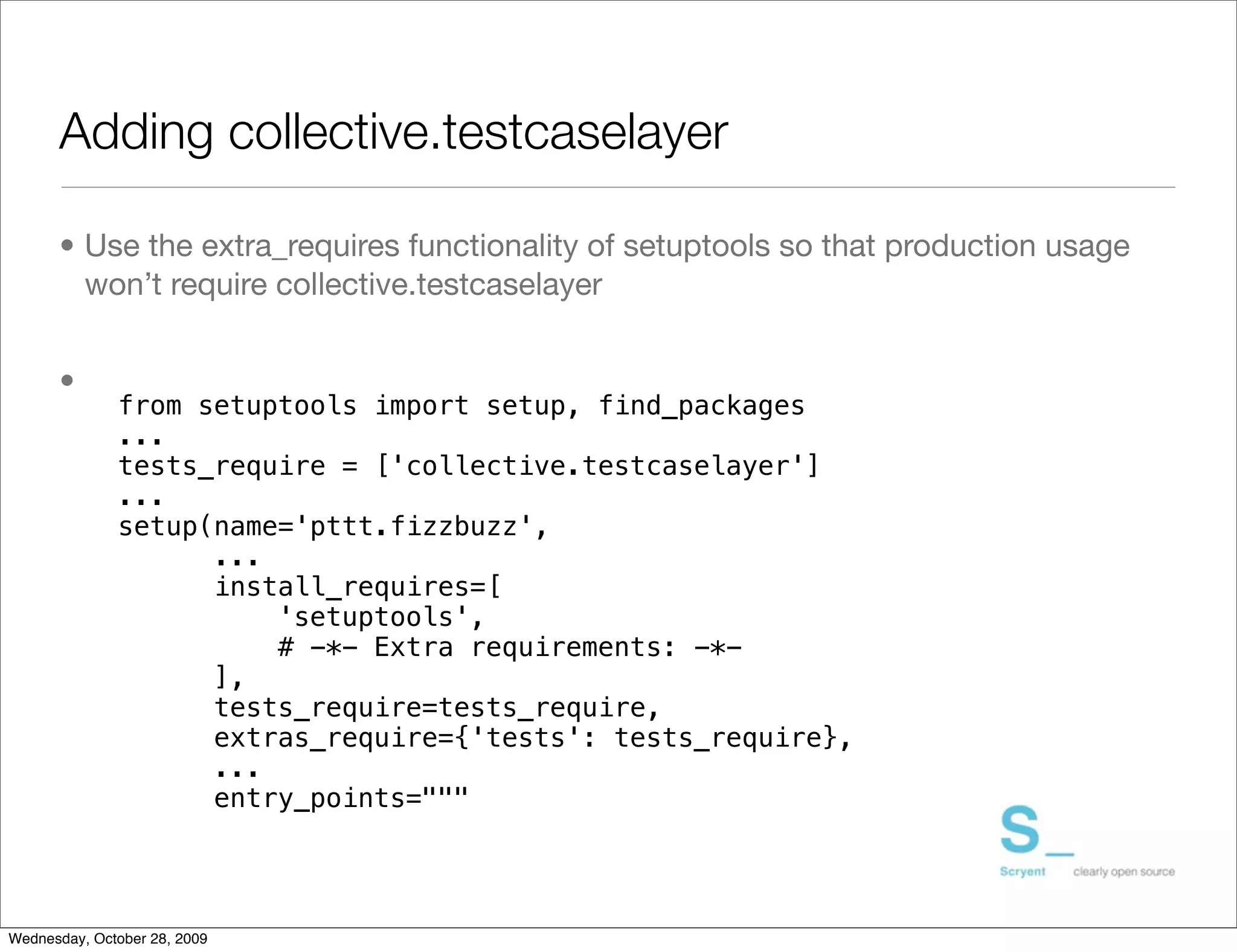 Adding collective.testcaselayer

      • Use the extra_requires functionality of setuptools so that production usage
        won’t require collective.testcaselayer


      •
              from setuptools import setup, find_packages
              ...
              tests_require = ['collective.testcaselayer']
              ...
              setup(name='pttt.fizzbuzz',
                    ...
                    install_requires=[
                        'setuptools',
                        # -*- Extra requirements: -*-
                    ],
                    tests_require=tests_require,
                    extras_require={'tests': tests_require},
                    ...
                    entry_points="""




Wednesday, October 28, 2009
 