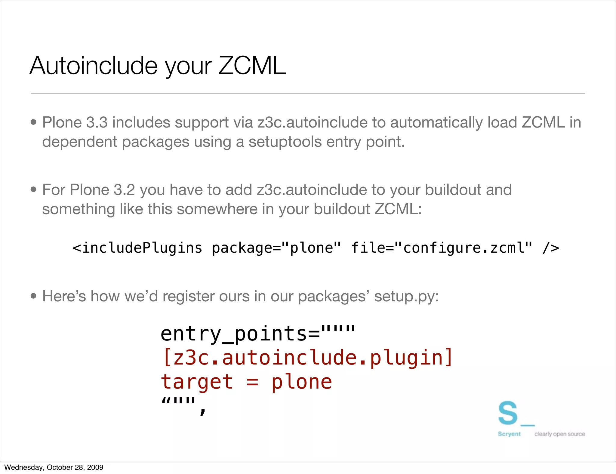 Autoinclude your ZCML

      • Plone 3.3 includes support via z3c.autoinclude to automatically load ZCML in
        dependent packages using a setuptools entry point.


      • For Plone 3.2 you have to add z3c.autoinclude to your buildout and
        something like this somewhere in your buildout ZCML:

                  <includePlugins package="plone" file="configure.zcml" />


      • Here’s how we’d register ours in our packages’ setup.py:

                              entry_points="""
                              [z3c.autoinclude.plugin]
                              target = plone
                              “"",

Wednesday, October 28, 2009
 