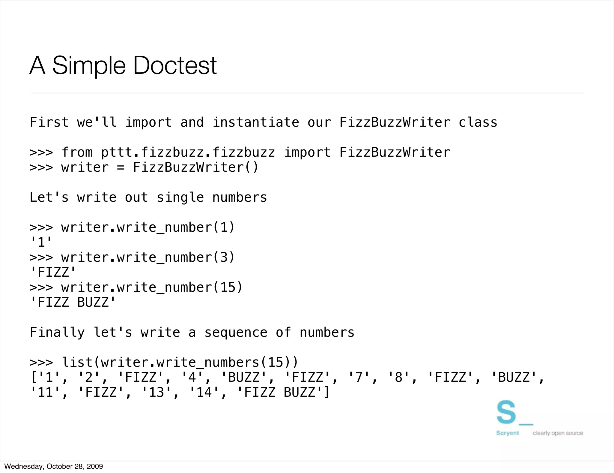 A Simple Doctest

      First we'll import and instantiate our FizzBuzzWriter class

      >>> from pttt.fizzbuzz.fizzbuzz import FizzBuzzWriter
      >>> writer = FizzBuzzWriter()

      Let's write out single numbers

      >>> writer.write_number(1)
      '1'
      >>> writer.write_number(3)
      'FIZZ'
      >>> writer.write_number(15)
      'FIZZ BUZZ'

      Finally let's write a sequence of numbers

      >>> list(writer.write_numbers(15))
      ['1', '2', 'FIZZ', '4', 'BUZZ', 'FIZZ', '7', '8', 'FIZZ', 'BUZZ',
      '11', 'FIZZ', '13', '14', 'FIZZ BUZZ']




Wednesday, October 28, 2009
 