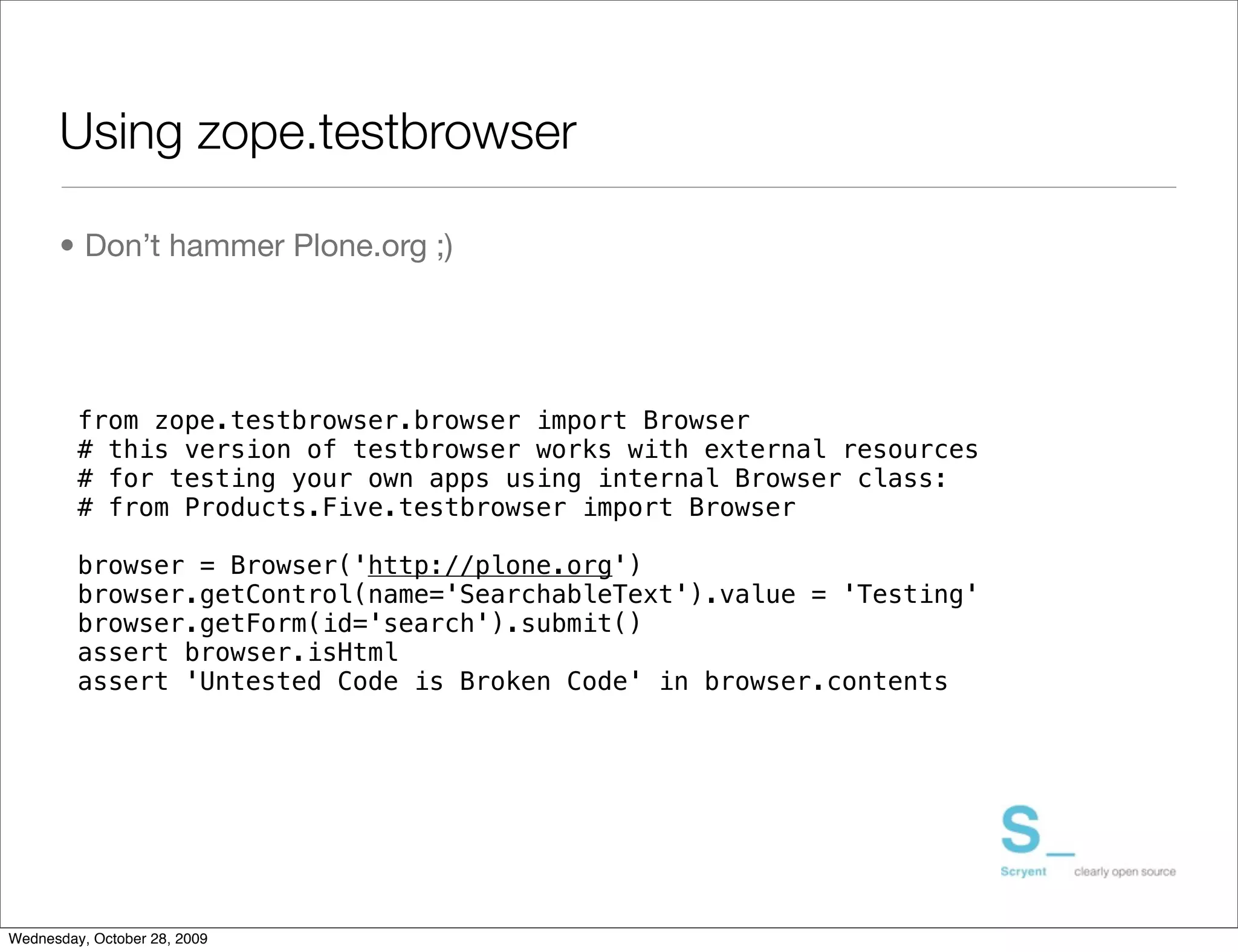 Using zope.testbrowser

      • Don’t hammer Plone.org ;)




         from zope.testbrowser.browser import Browser
         # this version of testbrowser works with external resources
         # for testing your own apps using internal Browser class:
         # from Products.Five.testbrowser import Browser

         browser = Browser('http://plone.org')
         browser.getControl(name='SearchableText').value = 'Testing'
         browser.getForm(id='search').submit()
         assert browser.isHtml
         assert 'Untested Code is Broken Code' in browser.contents




Wednesday, October 28, 2009
 