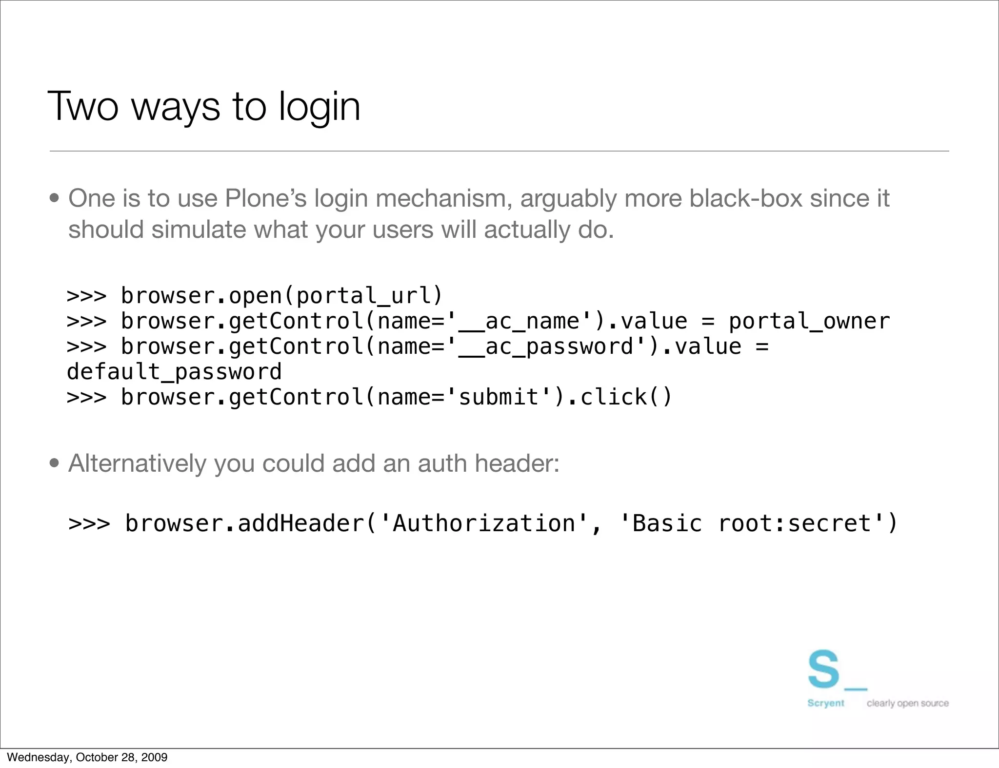 Two ways to login

      • One is to use Plone’s login mechanism, arguably more black-box since it
        should simulate what your users will actually do.

          >>> browser.open(portal_url)
          >>> browser.getControl(name='__ac_name').value = portal_owner
          >>> browser.getControl(name='__ac_password').value =
          default_password
          >>> browser.getControl(name='submit').click()


      • Alternatively you could add an auth header:

          >>> browser.addHeader('Authorization', 'Basic root:secret')




Wednesday, October 28, 2009
 