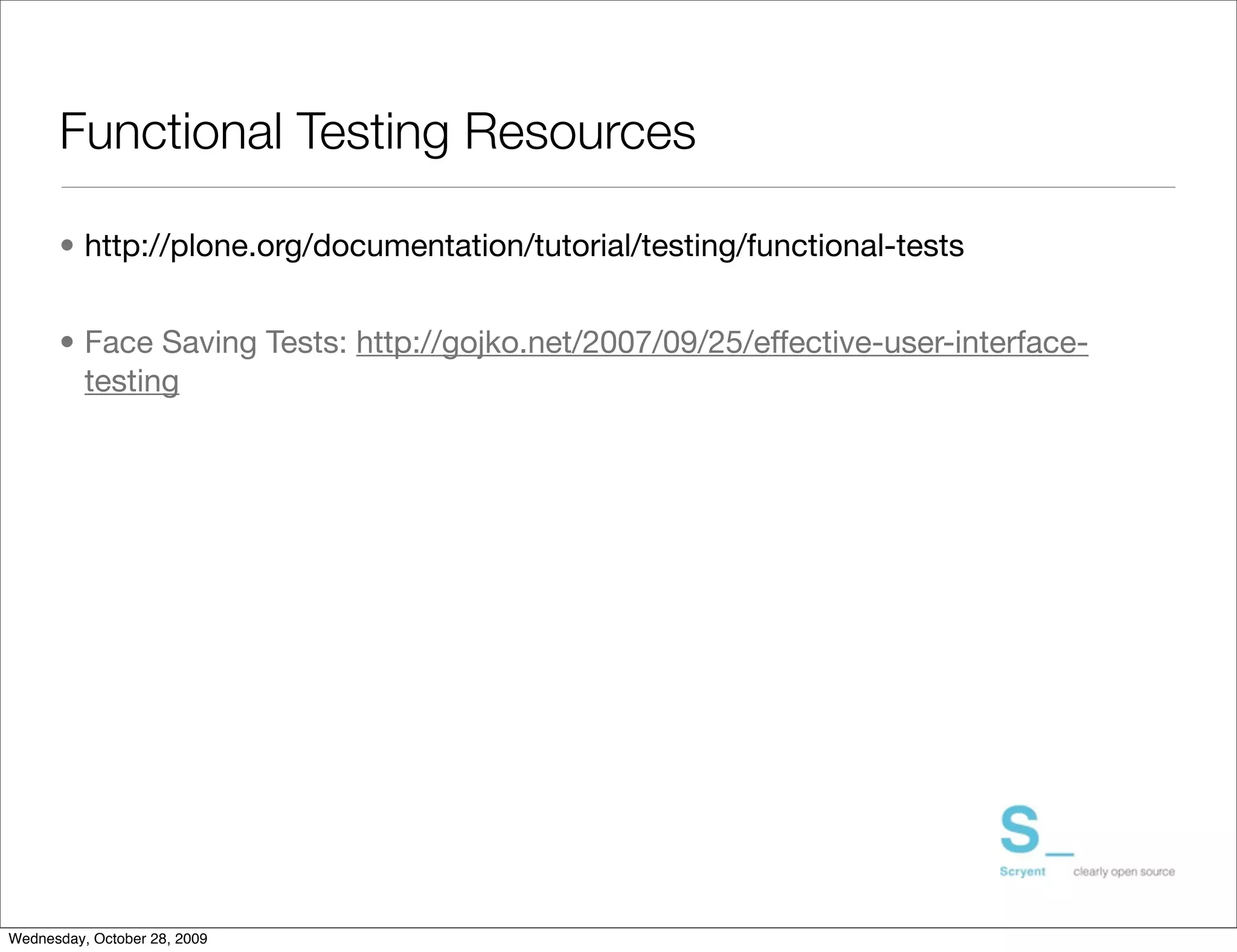 Functional Testing Resources

      • http://plone.org/documentation/tutorial/testing/functional-tests


      • Face Saving Tests: http://gojko.net/2007/09/25/effective-user-interface-
        testing




Wednesday, October 28, 2009
 