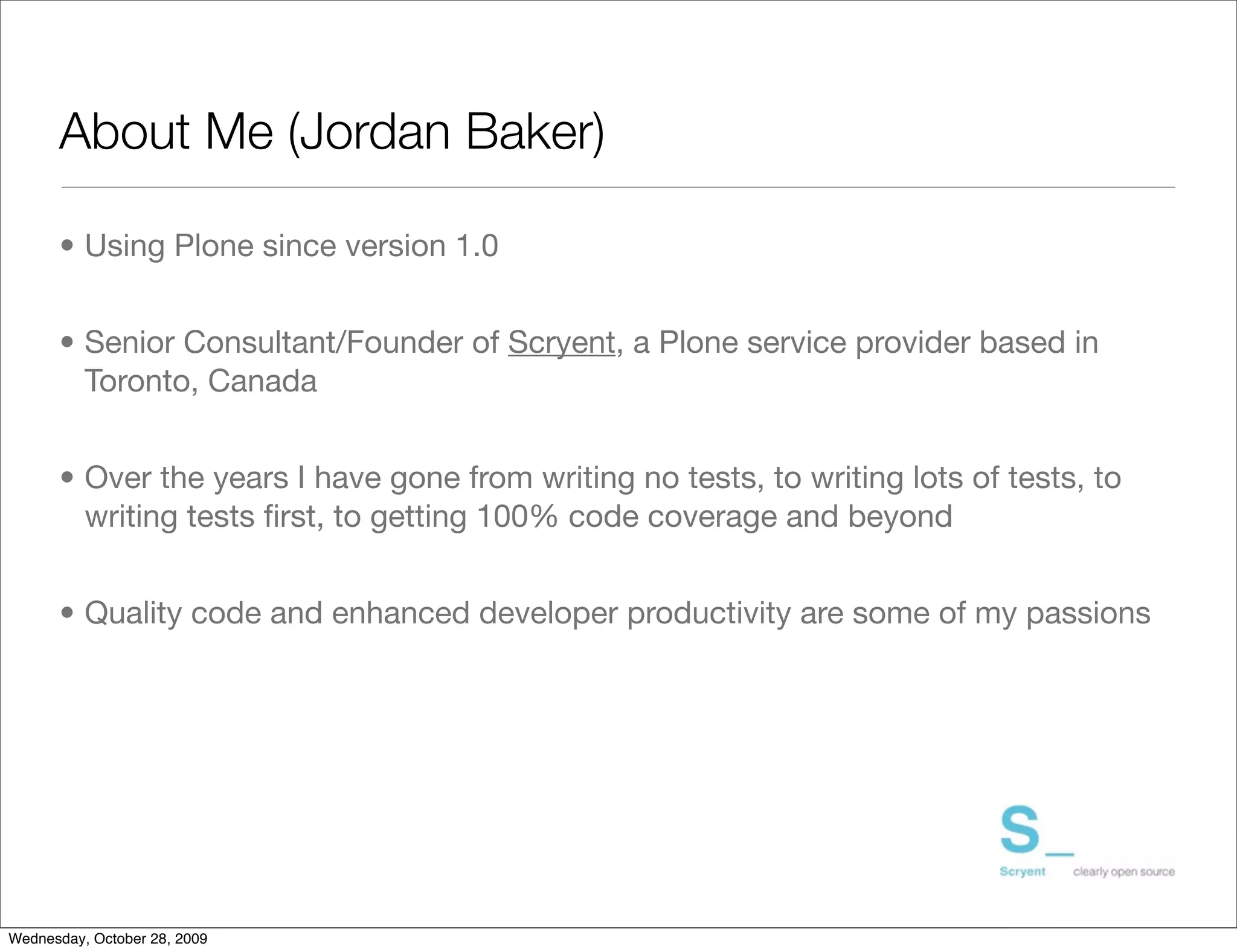 About Me (Jordan Baker)

      • Using Plone since version 1.0


      • Senior Consultant/Founder of Scryent, a Plone service provider based in
        Toronto, Canada


      • Over the years I have gone from writing no tests, to writing lots of tests, to
        writing tests ﬁrst, to getting 100% code coverage and beyond


      • Quality code and enhanced developer productivity are some of my passions




Wednesday, October 28, 2009
 