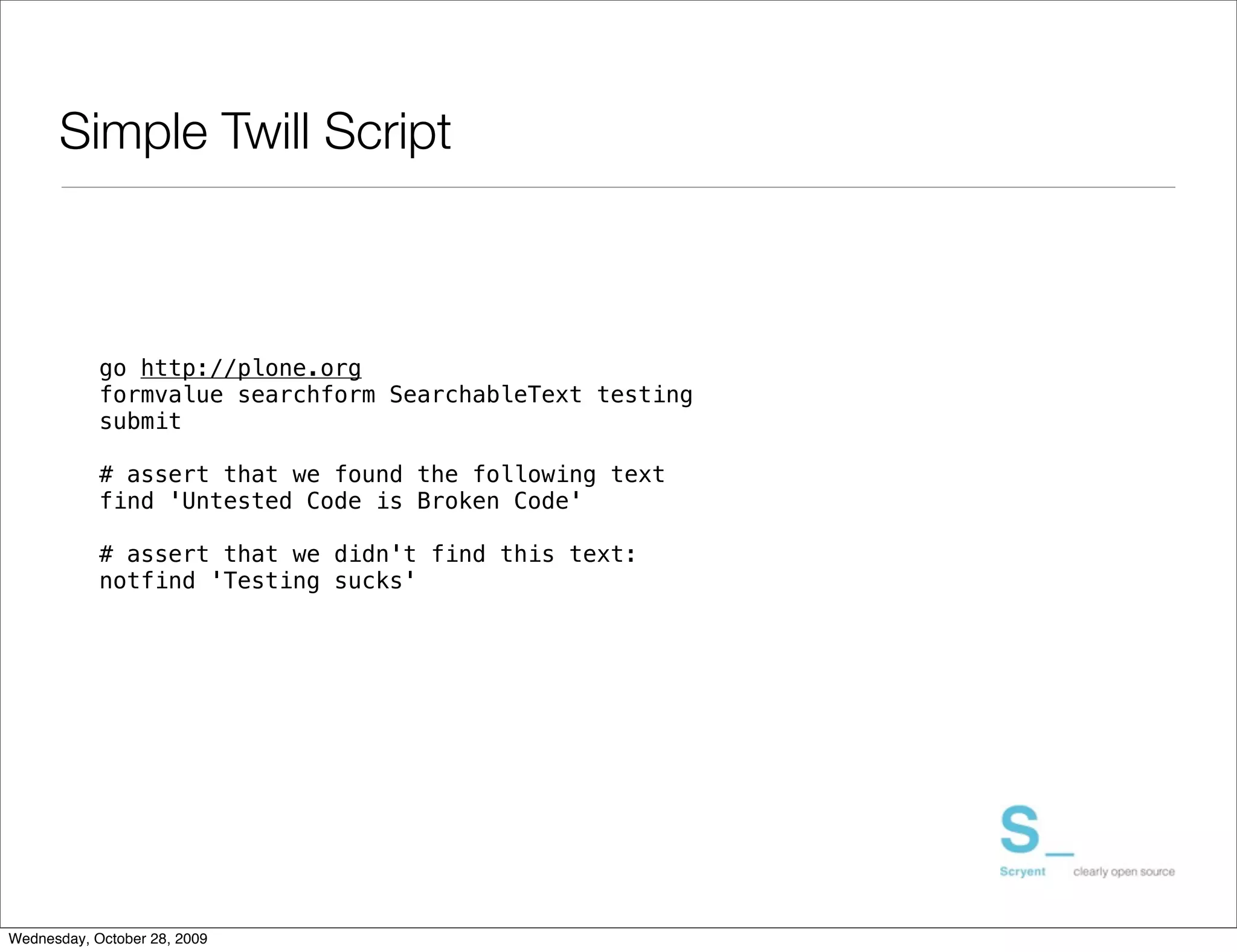 Simple Twill Script



            go http://plone.org
            formvalue searchform SearchableText testing
            submit

            # assert that we found the following text
            find 'Untested Code is Broken Code'

            # assert that we didn't find this text:
            notfind 'Testing sucks'




Wednesday, October 28, 2009
 
